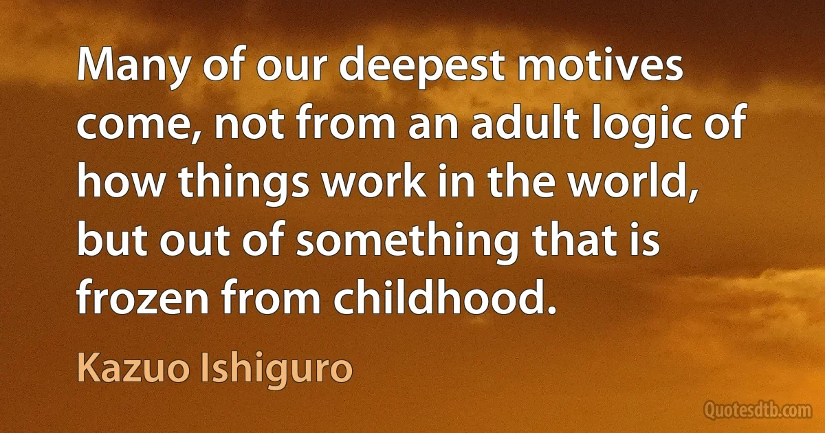 Many of our deepest motives come, not from an adult logic of how things work in the world, but out of something that is frozen from childhood. (Kazuo Ishiguro)