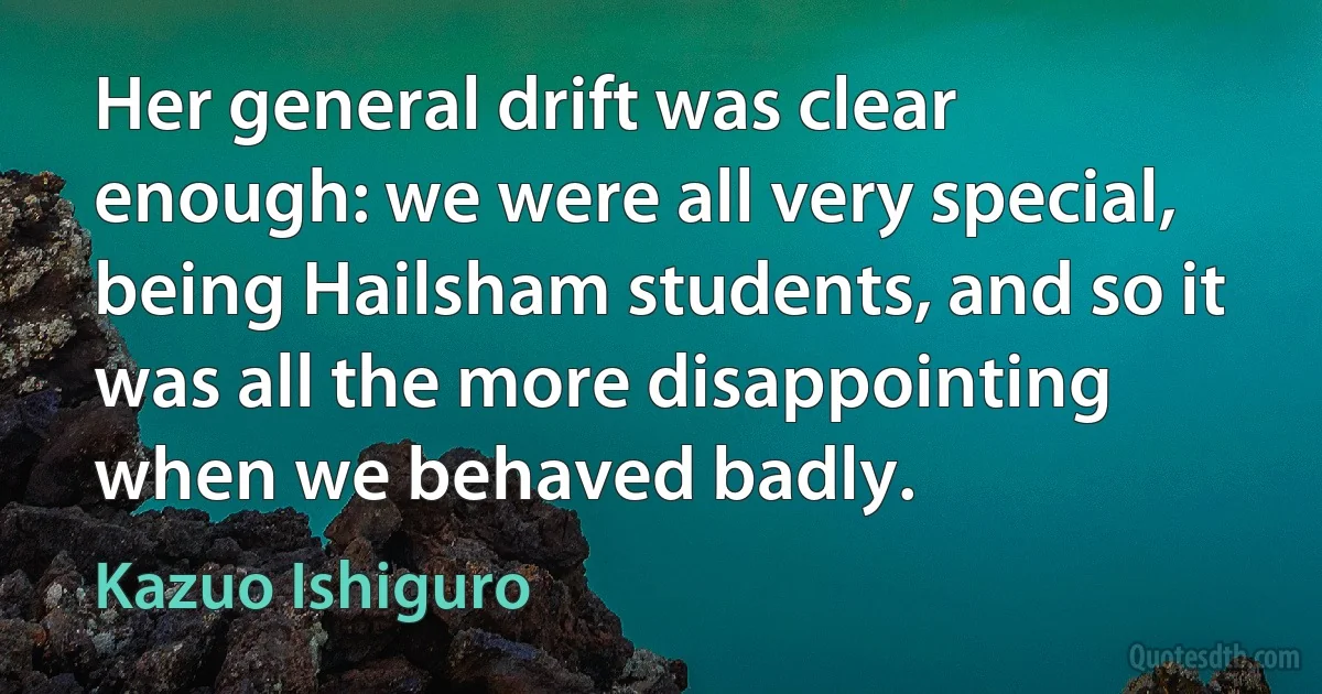 Her general drift was clear enough: we were all very special, being Hailsham students, and so it was all the more disappointing when we behaved badly. (Kazuo Ishiguro)