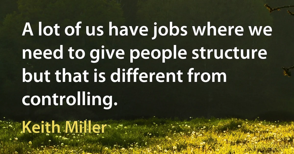 A lot of us have jobs where we need to give people structure but that is different from controlling. (Keith Miller)