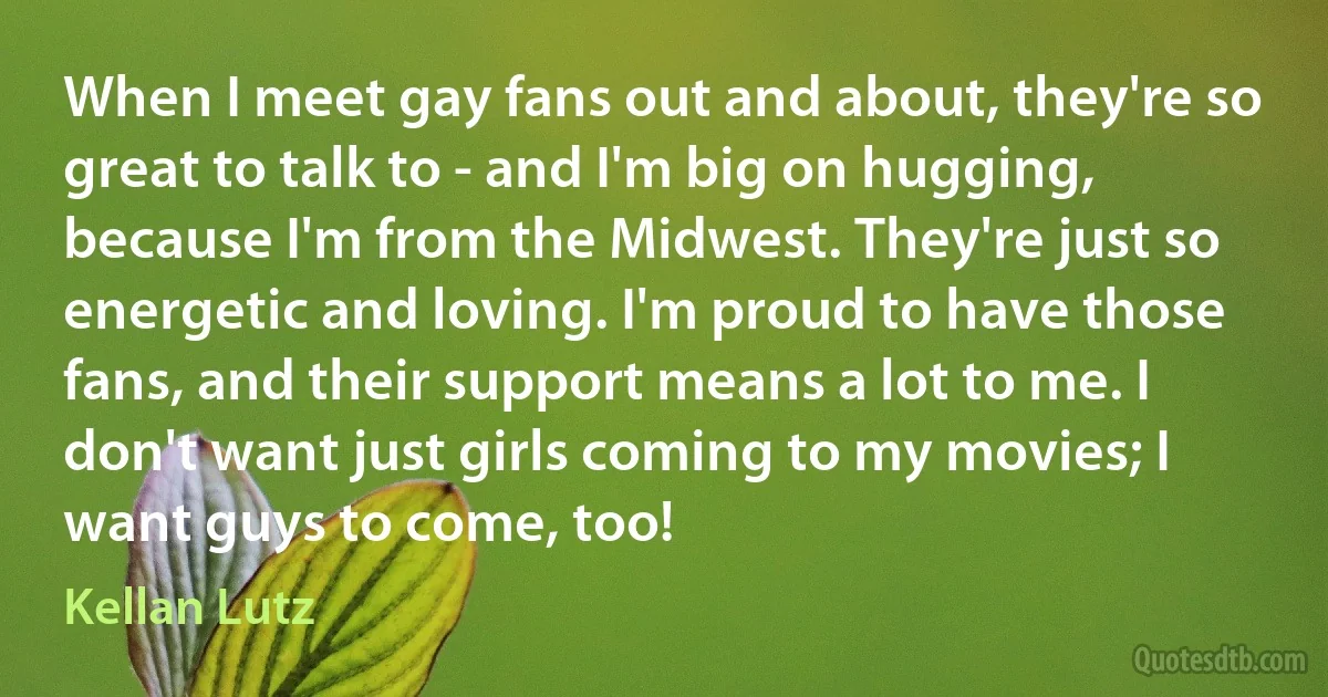 When I meet gay fans out and about, they're so great to talk to - and I'm big on hugging, because I'm from the Midwest. They're just so energetic and loving. I'm proud to have those fans, and their support means a lot to me. I don't want just girls coming to my movies; I want guys to come, too! (Kellan Lutz)