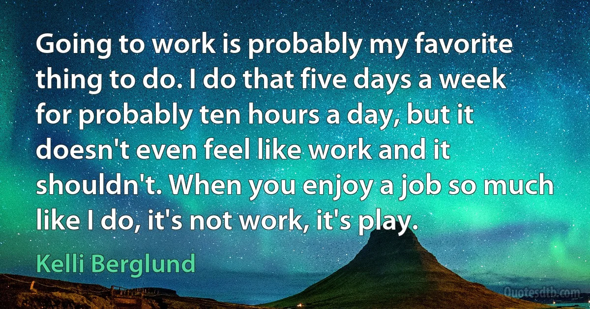 Going to work is probably my favorite thing to do. I do that five days a week for probably ten hours a day, but it doesn't even feel like work and it shouldn't. When you enjoy a job so much like I do, it's not work, it's play. (Kelli Berglund)