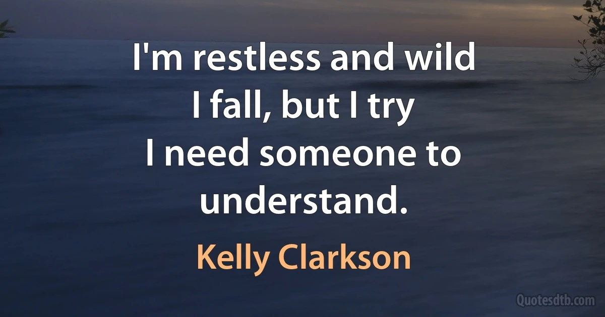 I'm restless and wild
I fall, but I try
I need someone to understand. (Kelly Clarkson)