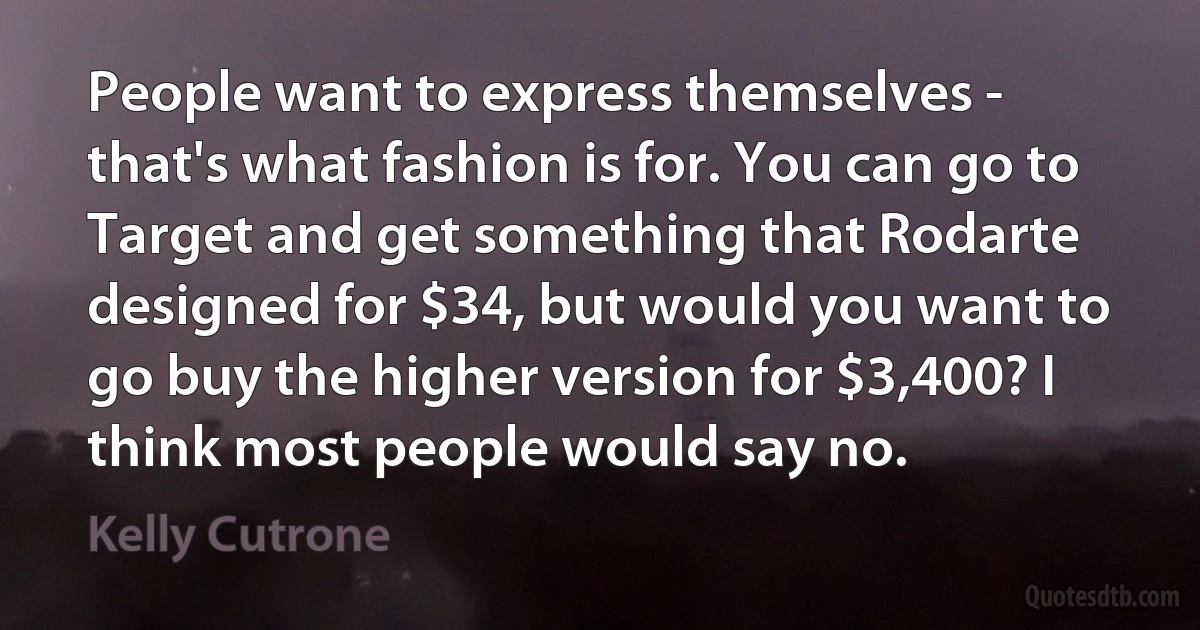 People want to express themselves - that's what fashion is for. You can go to Target and get something that Rodarte designed for $34, but would you want to go buy the higher version for $3,400? I think most people would say no. (Kelly Cutrone)