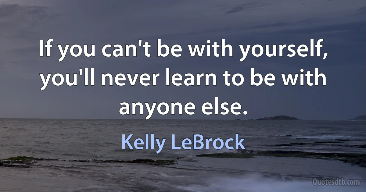 If you can't be with yourself, you'll never learn to be with anyone else. (Kelly LeBrock)