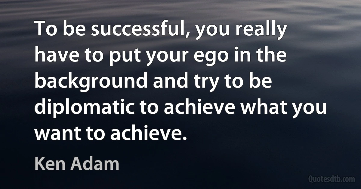 To be successful, you really have to put your ego in the background and try to be diplomatic to achieve what you want to achieve. (Ken Adam)