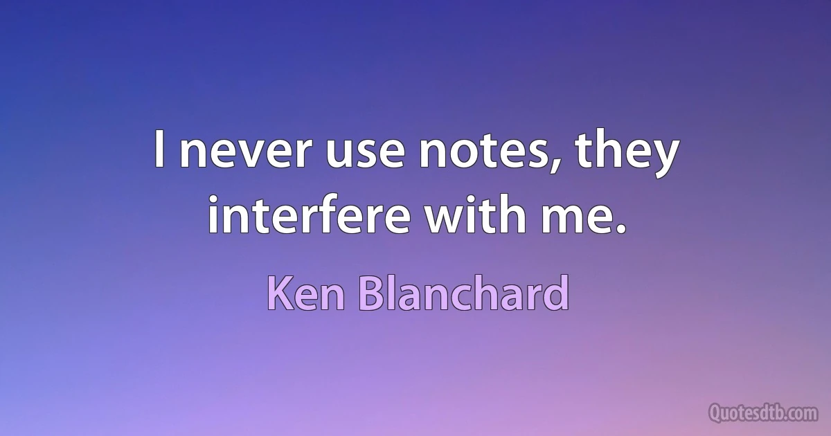 I never use notes, they interfere with me. (Ken Blanchard)