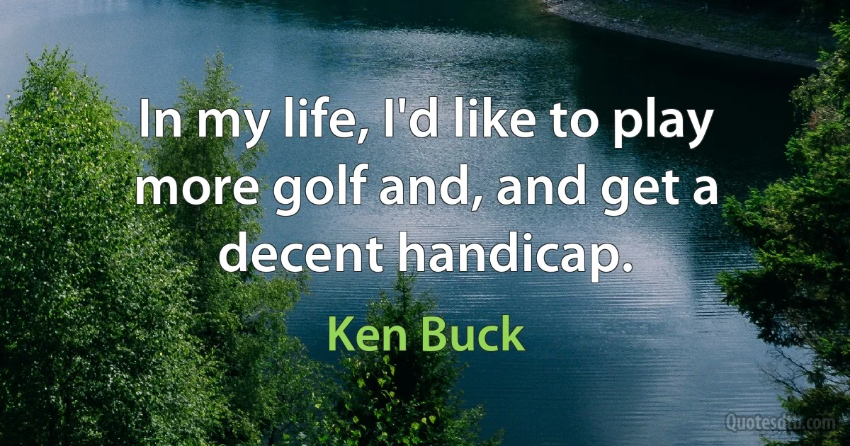 In my life, I'd like to play more golf and, and get a decent handicap. (Ken Buck)