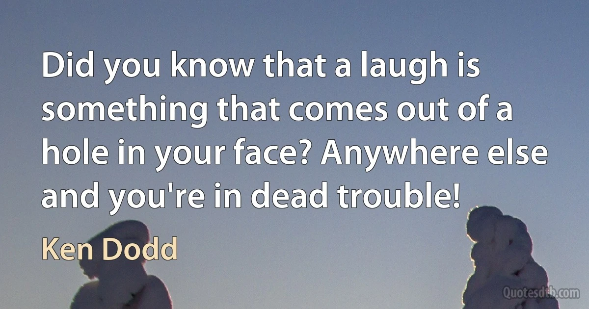 Did you know that a laugh is something that comes out of a hole in your face? Anywhere else and you're in dead trouble! (Ken Dodd)