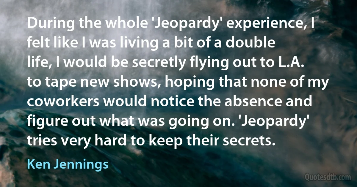 During the whole 'Jeopardy' experience, I felt like I was living a bit of a double life, I would be secretly flying out to L.A. to tape new shows, hoping that none of my coworkers would notice the absence and figure out what was going on. 'Jeopardy' tries very hard to keep their secrets. (Ken Jennings)