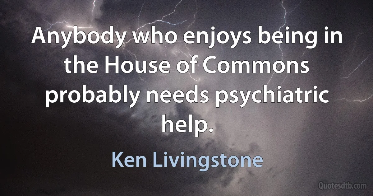 Anybody who enjoys being in the House of Commons probably needs psychiatric help. (Ken Livingstone)