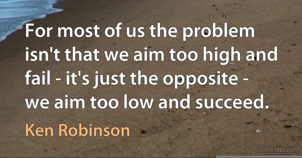 For most of us the problem isn't that we aim too high and fail - it's just the opposite - we aim too low and succeed. (Ken Robinson)