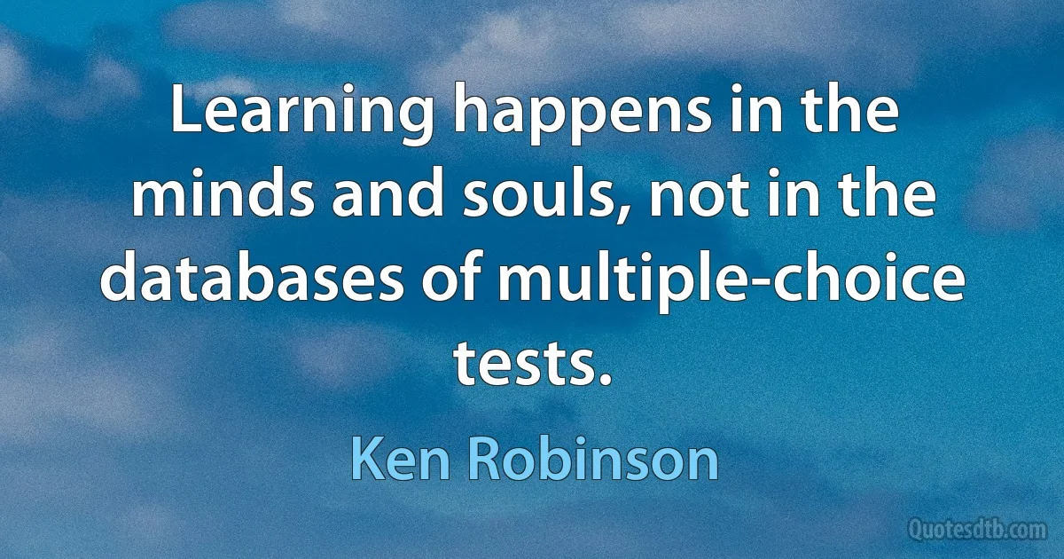 Learning happens in the minds and souls, not in the databases of multiple-choice tests. (Ken Robinson)