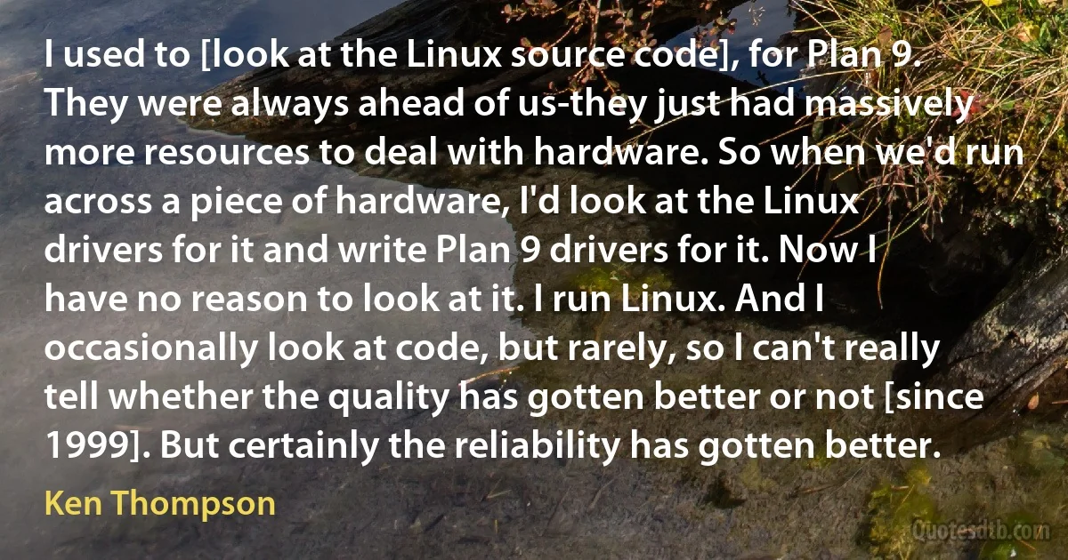 I used to [look at the Linux source code], for Plan 9. They were always ahead of us-they just had massively more resources to deal with hardware. So when we'd run across a piece of hardware, I'd look at the Linux drivers for it and write Plan 9 drivers for it. Now I have no reason to look at it. I run Linux. And I occasionally look at code, but rarely, so I can't really tell whether the quality has gotten better or not [since 1999]. But certainly the reliability has gotten better. (Ken Thompson)