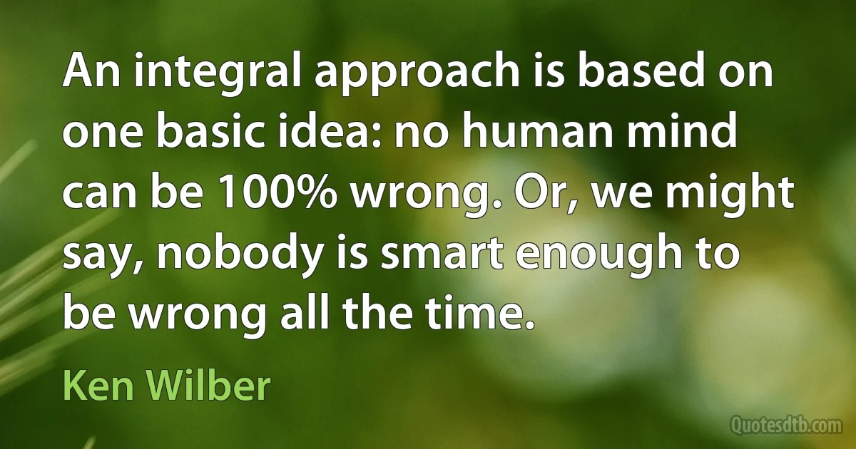 An integral approach is based on one basic idea: no human mind can be 100% wrong. Or, we might say, nobody is smart enough to be wrong all the time. (Ken Wilber)