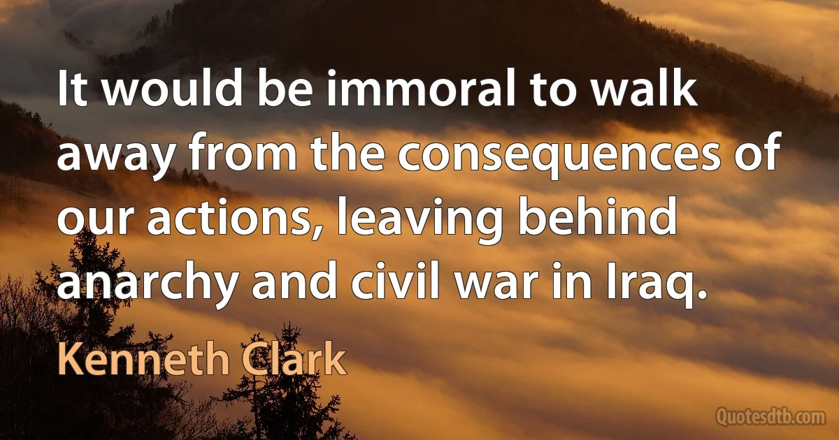 It would be immoral to walk away from the consequences of our actions, leaving behind anarchy and civil war in Iraq. (Kenneth Clark)