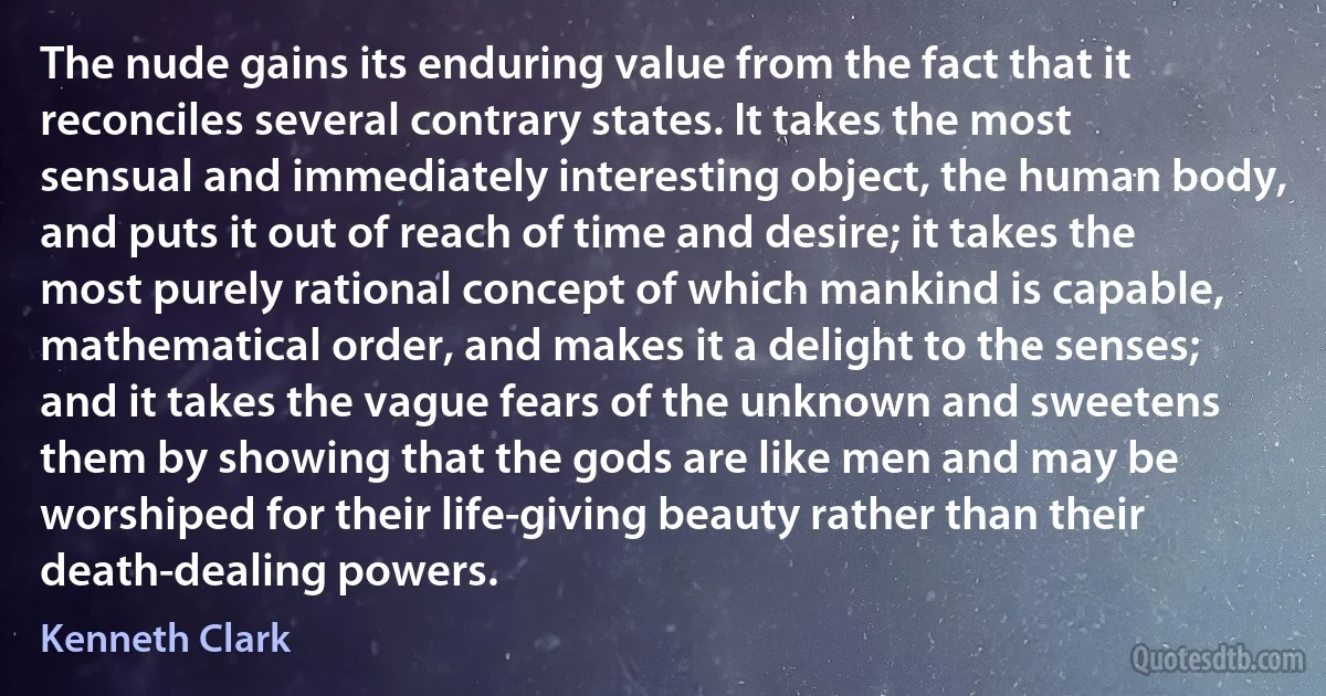 The nude gains its enduring value from the fact that it reconciles several contrary states. It takes the most sensual and immediately interesting object, the human body, and puts it out of reach of time and desire; it takes the most purely rational concept of which mankind is capable, mathematical order, and makes it a delight to the senses; and it takes the vague fears of the unknown and sweetens them by showing that the gods are like men and may be worshiped for their life-giving beauty rather than their death-dealing powers. (Kenneth Clark)