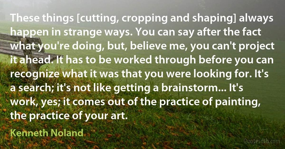 These things [cutting, cropping and shaping] always happen in strange ways. You can say after the fact what you're doing, but, believe me, you can't project it ahead. It has to be worked through before you can recognize what it was that you were looking for. It's a search; it's not like getting a brainstorm... It's work, yes; it comes out of the practice of painting, the practice of your art. (Kenneth Noland)