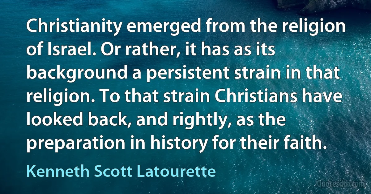 Christianity emerged from the religion of Israel. Or rather, it has as its background a persistent strain in that religion. To that strain Christians have looked back, and rightly, as the preparation in history for their faith. (Kenneth Scott Latourette)