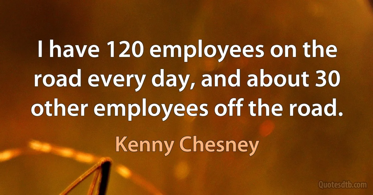 I have 120 employees on the road every day, and about 30 other employees off the road. (Kenny Chesney)