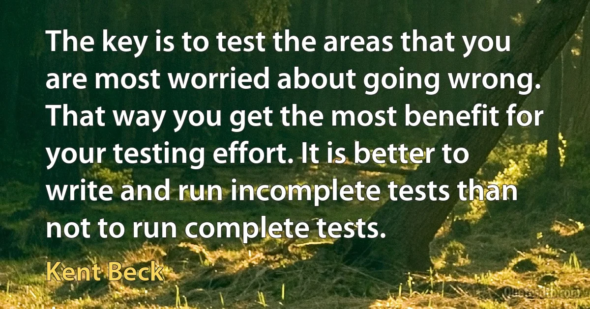 The key is to test the areas that you are most worried about going wrong. That way you get the most benefit for your testing effort. It is better to write and run incomplete tests than not to run complete tests. (Kent Beck)