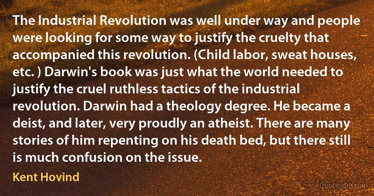 The Industrial Revolution was well under way and people were looking for some way to justify the cruelty that accompanied this revolution. (Child labor, sweat houses, etc. ) Darwin's book was just what the world needed to justify the cruel ruthless tactics of the industrial revolution. Darwin had a theology degree. He became a deist, and later, very proudly an atheist. There are many stories of him repenting on his death bed, but there still is much confusion on the issue. (Kent Hovind)