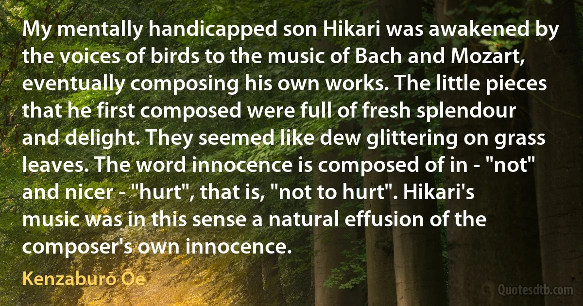 My mentally handicapped son Hikari was awakened by the voices of birds to the music of Bach and Mozart, eventually composing his own works. The little pieces that he first composed were full of fresh splendour and delight. They seemed like dew glittering on grass leaves. The word innocence is composed of in - "not" and nicer - "hurt", that is, "not to hurt". Hikari's music was in this sense a natural effusion of the composer's own innocence. (Kenzaburō Ōe)