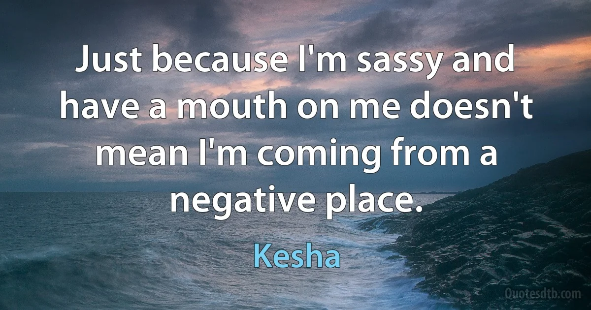 Just because I'm sassy and have a mouth on me doesn't mean I'm coming from a negative place. (Kesha)