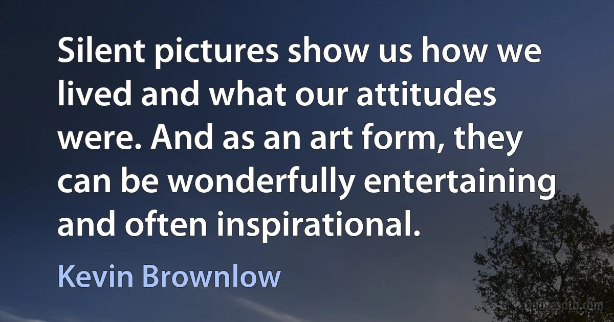 Silent pictures show us how we lived and what our attitudes were. And as an art form, they can be wonderfully entertaining and often inspirational. (Kevin Brownlow)