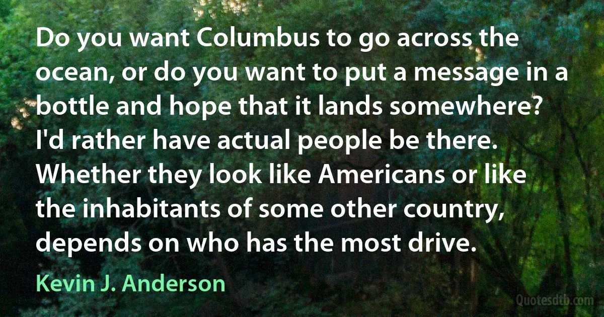 Do you want Columbus to go across the ocean, or do you want to put a message in a bottle and hope that it lands somewhere? I'd rather have actual people be there. Whether they look like Americans or like the inhabitants of some other country, depends on who has the most drive. (Kevin J. Anderson)