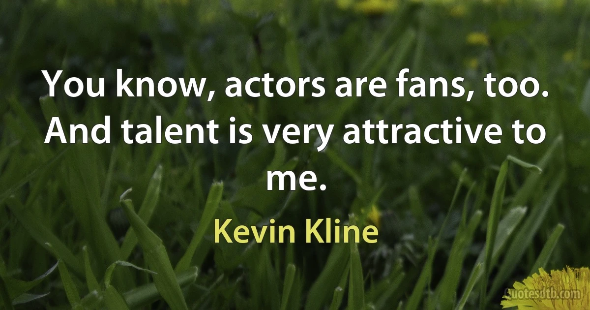 You know, actors are fans, too. And talent is very attractive to me. (Kevin Kline)