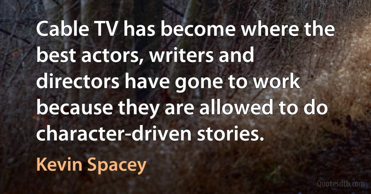 Cable TV has become where the best actors, writers and directors have gone to work because they are allowed to do character-driven stories. (Kevin Spacey)