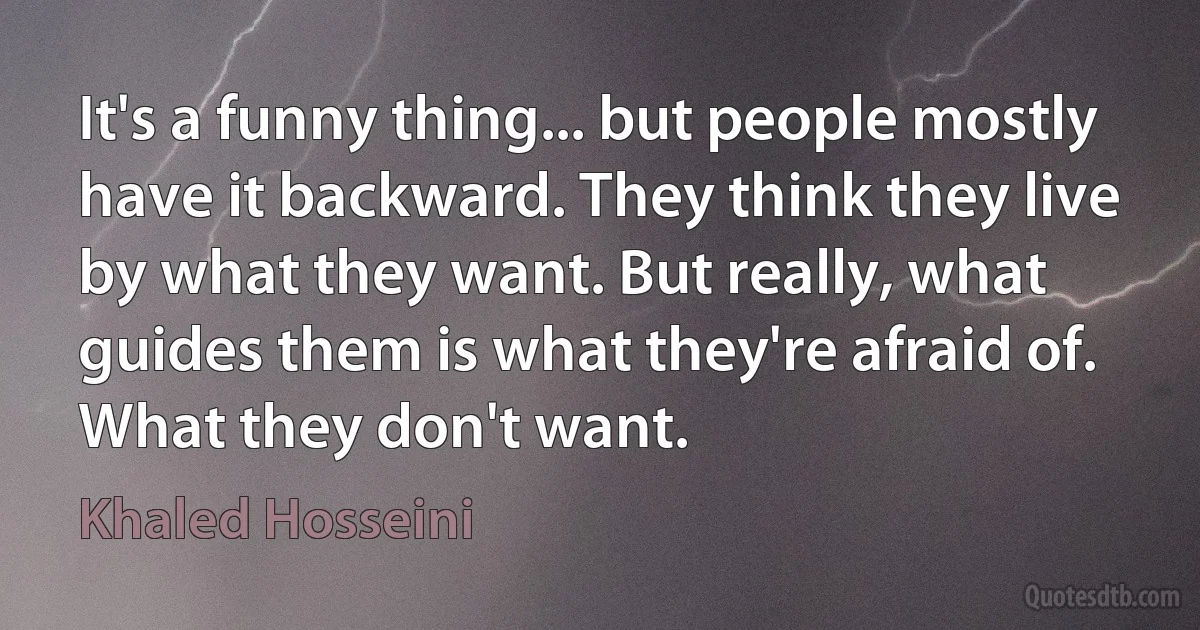 It's a funny thing... but people mostly have it backward. They think they live by what they want. But really, what guides them is what they're afraid of. What they don't want. (Khaled Hosseini)