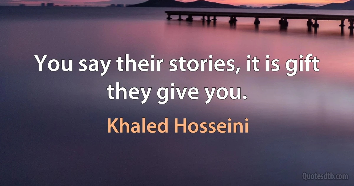 You say their stories, it is gift they give you. (Khaled Hosseini)