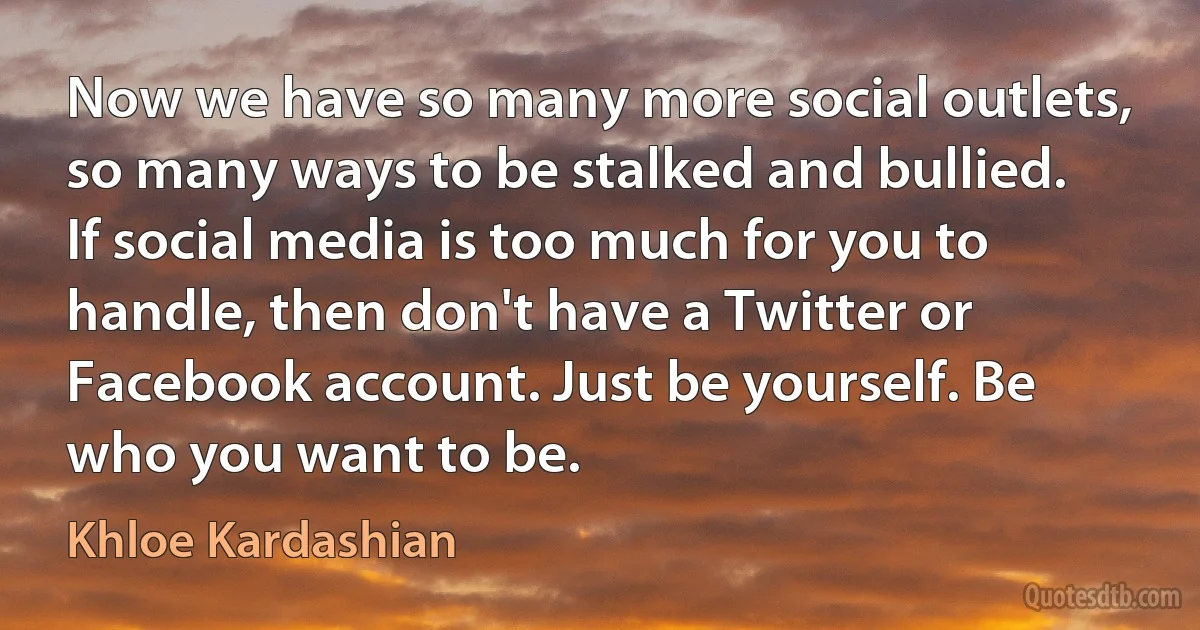 Now we have so many more social outlets, so many ways to be stalked and bullied. If social media is too much for you to handle, then don't have a Twitter or Facebook account. Just be yourself. Be who you want to be. (Khloe Kardashian)