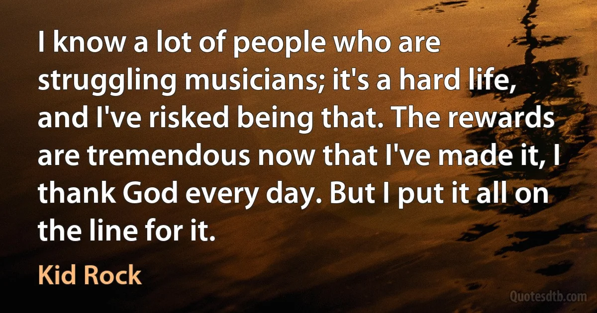 I know a lot of people who are struggling musicians; it's a hard life, and I've risked being that. The rewards are tremendous now that I've made it, I thank God every day. But I put it all on the line for it. (Kid Rock)