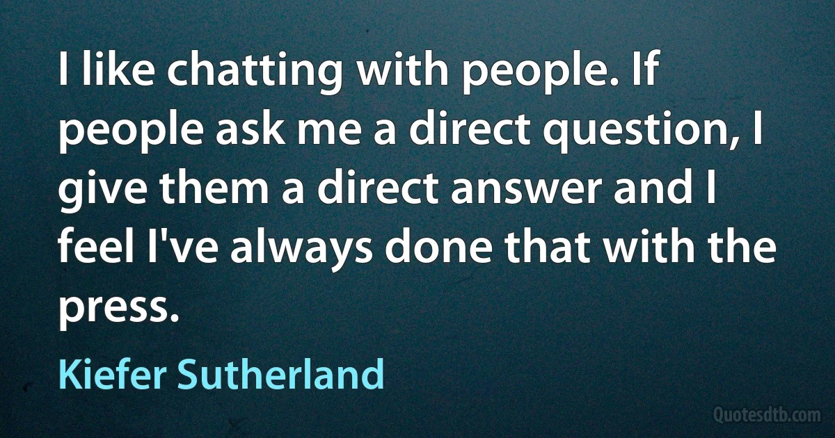 I like chatting with people. If people ask me a direct question, I give them a direct answer and I feel I've always done that with the press. (Kiefer Sutherland)