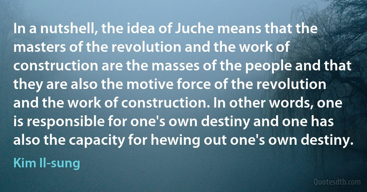 In a nutshell, the idea of Juche means that the masters of the revolution and the work of construction are the masses of the people and that they are also the motive force of the revolution and the work of construction. In other words, one is responsible for one's own destiny and one has also the capacity for hewing out one's own destiny. (Kim Il-sung)