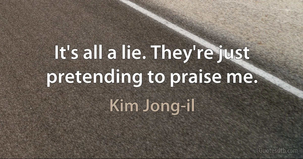 It's all a lie. They're just pretending to praise me. (Kim Jong-il)