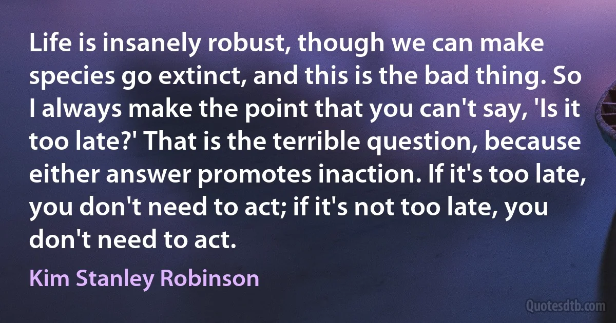 Life is insanely robust, though we can make species go extinct, and this is the bad thing. So I always make the point that you can't say, 'Is it too late?' That is the terrible question, because either answer promotes inaction. If it's too late, you don't need to act; if it's not too late, you don't need to act. (Kim Stanley Robinson)