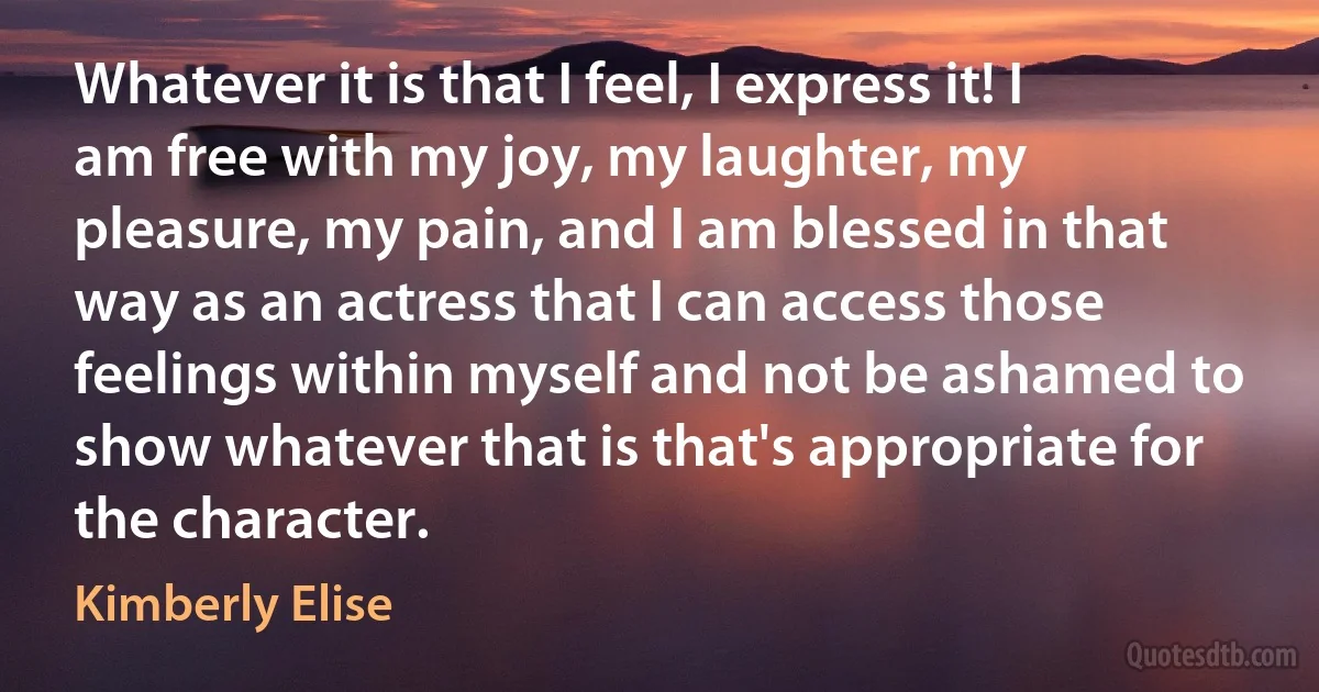 Whatever it is that I feel, I express it! I am free with my joy, my laughter, my pleasure, my pain, and I am blessed in that way as an actress that I can access those feelings within myself and not be ashamed to show whatever that is that's appropriate for the character. (Kimberly Elise)