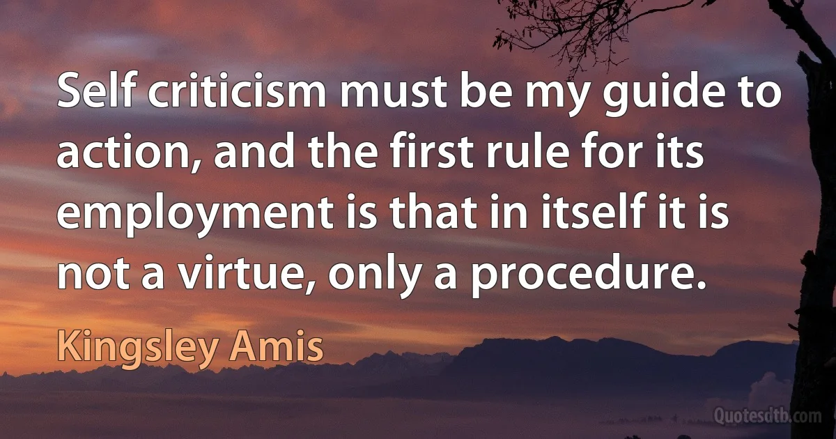 Self criticism must be my guide to action, and the first rule for its employment is that in itself it is not a virtue, only a procedure. (Kingsley Amis)