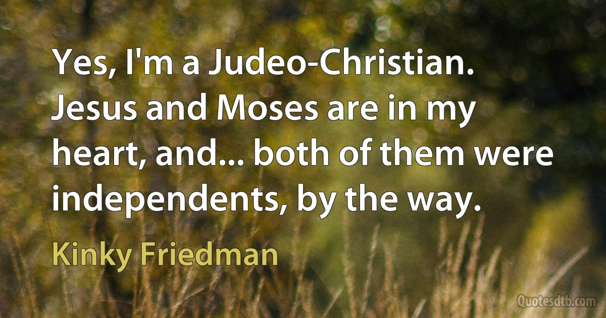 Yes, I'm a Judeo-Christian. Jesus and Moses are in my heart, and... both of them were independents, by the way. (Kinky Friedman)