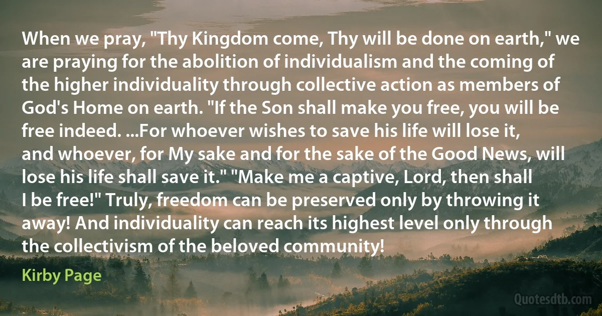 When we pray, "Thy Kingdom come, Thy will be done on earth," we are praying for the abolition of individualism and the coming of the higher individuality through collective action as members of God's Home on earth. "If the Son shall make you free, you will be free indeed. ...For whoever wishes to save his life will lose it, and whoever, for My sake and for the sake of the Good News, will lose his life shall save it." "Make me a captive, Lord, then shall I be free!" Truly, freedom can be preserved only by throwing it away! And individuality can reach its highest level only through the collectivism of the beloved community! (Kirby Page)