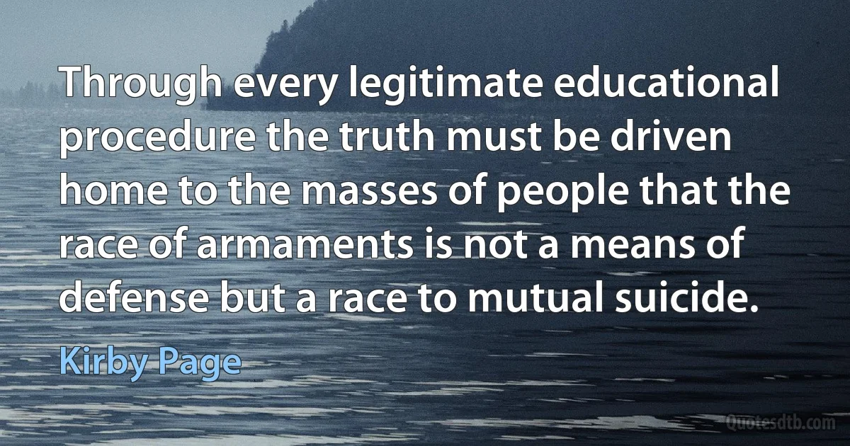 Through every legitimate educational procedure the truth must be driven home to the masses of people that the race of armaments is not a means of defense but a race to mutual suicide. (Kirby Page)