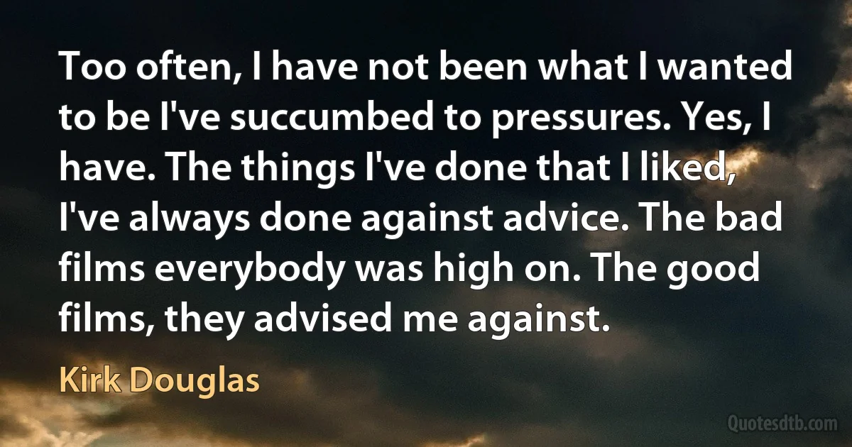 Too often, I have not been what I wanted to be I've succumbed to pressures. Yes, I have. The things I've done that I liked, I've always done against advice. The bad films everybody was high on. The good films, they advised me against. (Kirk Douglas)