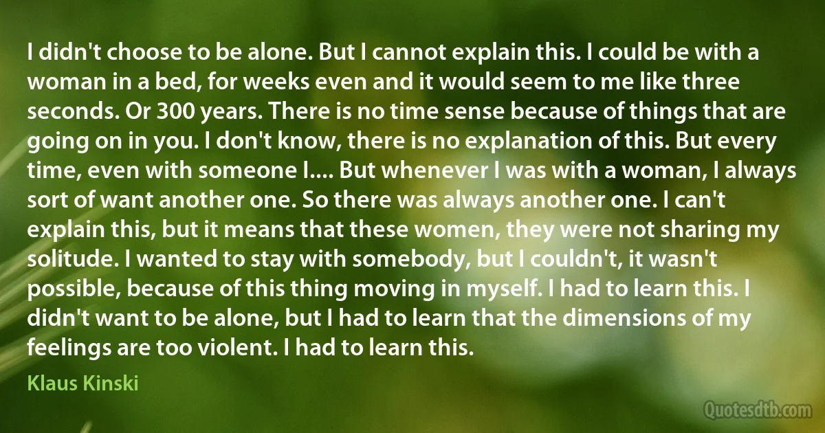 I didn't choose to be alone. But I cannot explain this. I could be with a woman in a bed, for weeks even and it would seem to me like three seconds. Or 300 years. There is no time sense because of things that are going on in you. I don't know, there is no explanation of this. But every time, even with someone I.... But whenever I was with a woman, I always sort of want another one. So there was always another one. I can't explain this, but it means that these women, they were not sharing my solitude. I wanted to stay with somebody, but I couldn't, it wasn't possible, because of this thing moving in myself. I had to learn this. I didn't want to be alone, but I had to learn that the dimensions of my feelings are too violent. I had to learn this. (Klaus Kinski)