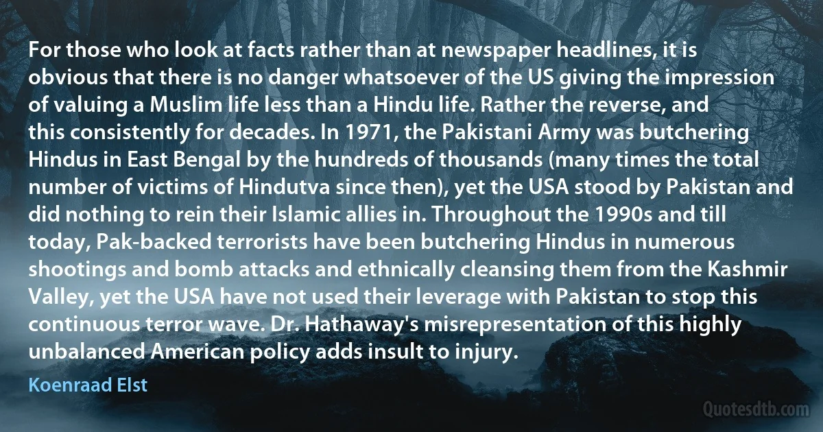 For those who look at facts rather than at newspaper headlines, it is obvious that there is no danger whatsoever of the US giving the impression of valuing a Muslim life less than a Hindu life. Rather the reverse, and this consistently for decades. In 1971, the Pakistani Army was butchering Hindus in East Bengal by the hundreds of thousands (many times the total number of victims of Hindutva since then), yet the USA stood by Pakistan and did nothing to rein their Islamic allies in. Throughout the 1990s and till today, Pak-backed terrorists have been butchering Hindus in numerous shootings and bomb attacks and ethnically cleansing them from the Kashmir Valley, yet the USA have not used their leverage with Pakistan to stop this continuous terror wave. Dr. Hathaway's misrepresentation of this highly unbalanced American policy adds insult to injury. (Koenraad Elst)