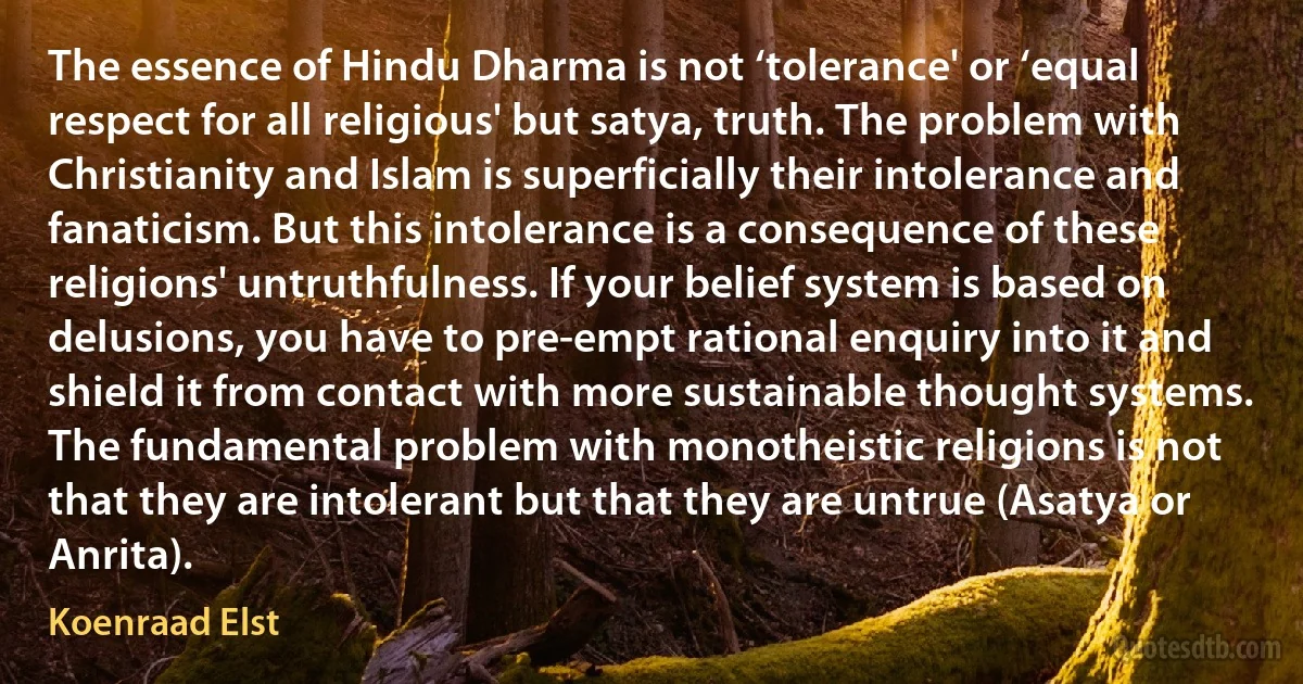 The essence of Hindu Dharma is not ‘tolerance' or ‘equal respect for all religious' but satya, truth. The problem with Christianity and Islam is superficially their intolerance and fanaticism. But this intolerance is a consequence of these religions' untruthfulness. If your belief system is based on delusions, you have to pre-empt rational enquiry into it and shield it from contact with more sustainable thought systems. The fundamental problem with monotheistic religions is not that they are intolerant but that they are untrue (Asatya or Anrita). (Koenraad Elst)