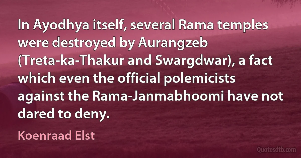 In Ayodhya itself, several Rama temples were destroyed by Aurangzeb (Treta-ka-Thakur and Swargdwar), a fact which even the official polemicists against the Rama-Janmabhoomi have not dared to deny. (Koenraad Elst)