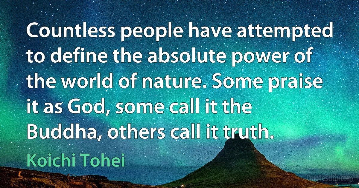 Countless people have attempted to define the absolute power of the world of nature. Some praise it as God, some call it the Buddha, others call it truth. (Koichi Tohei)